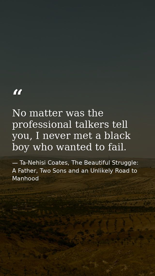 No matter was the professional talkers tell you, I never met a black boy who wanted to fail. — Ta-Nehisi Coates, The Beautiful Struggle: A Father, Two Sons and an Unlikely Road to Manhood