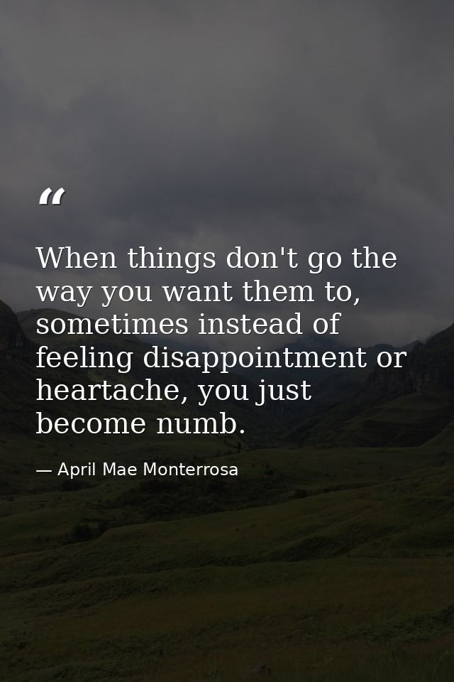 When things don't go the way you want them to, sometimes instead of feeling disappointment or heartache, you just become — April Mae Monterrosa