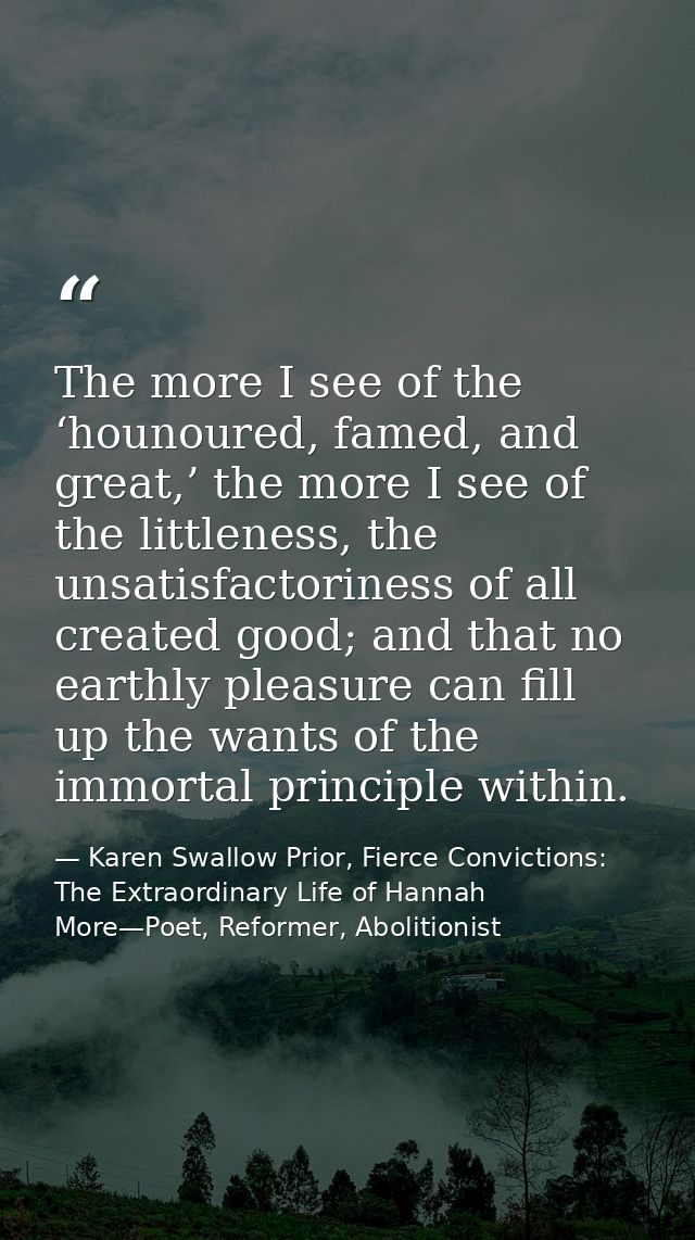 The more I see of the ‘hounoured, famed, and great,’ the more I see of the littleness, the unsatisfactoriness of all cre — Karen Swallow Prior, Fierce Convictions: The Extraordinary Life of Hannah More—Poet, Reformer, Abolitionist