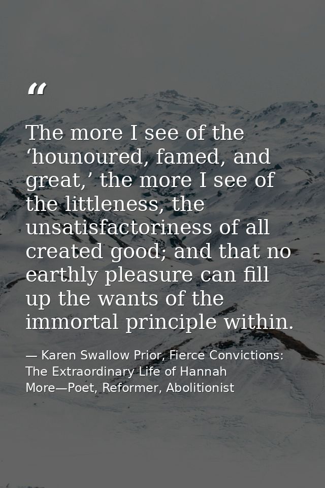 The more I see of the ‘hounoured, famed, and great,’ the more I see of the littleness, the unsatisfactoriness of all cre — Karen Swallow Prior, Fierce Convictions: The Extraordinary Life of Hannah More—Poet, Reformer, Abolitionist