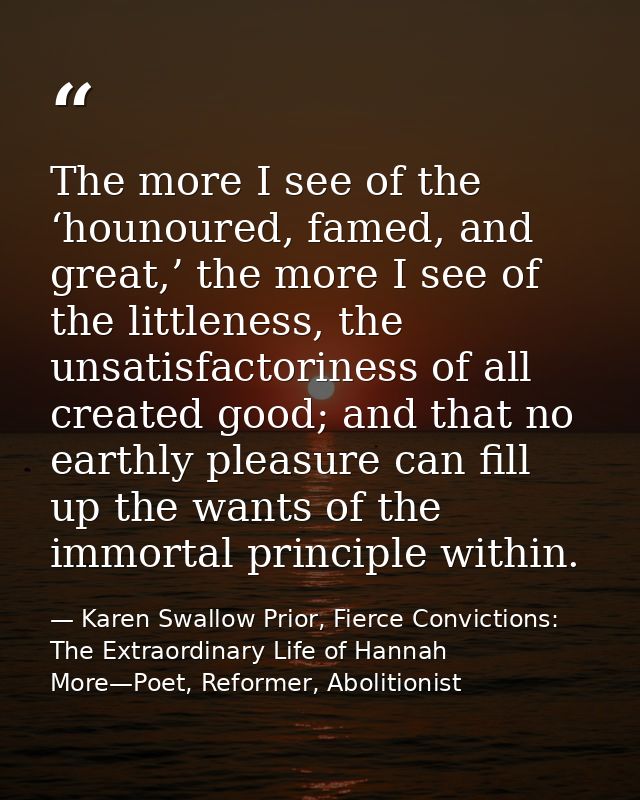 The more I see of the ‘hounoured, famed, and great,’ the more I see of the littleness, the unsatisfactoriness of all cre — Karen Swallow Prior, Fierce Convictions: The Extraordinary Life of Hannah More—Poet, Reformer, Abolitionist