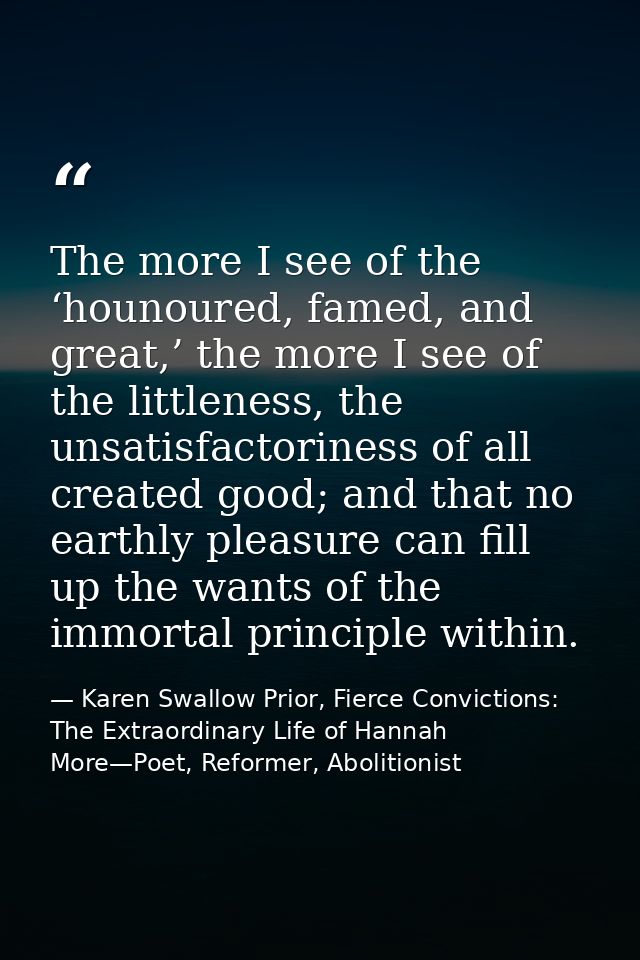 The more I see of the ‘hounoured, famed, and great,’ the more I see of the littleness, the unsatisfactoriness of all cre — Karen Swallow Prior, Fierce Convictions: The Extraordinary Life of Hannah More—Poet, Reformer, Abolitionist