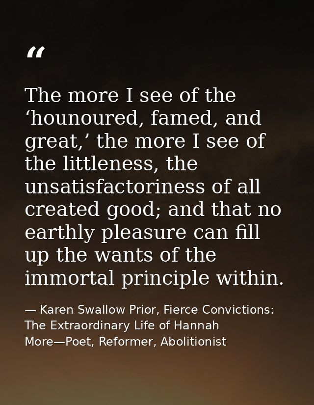 The more I see of the ‘hounoured, famed, and great,’ the more I see of the littleness, the unsatisfactoriness of all cre — Karen Swallow Prior, Fierce Convictions: The Extraordinary Life of Hannah More—Poet, Reformer, Abolitionist