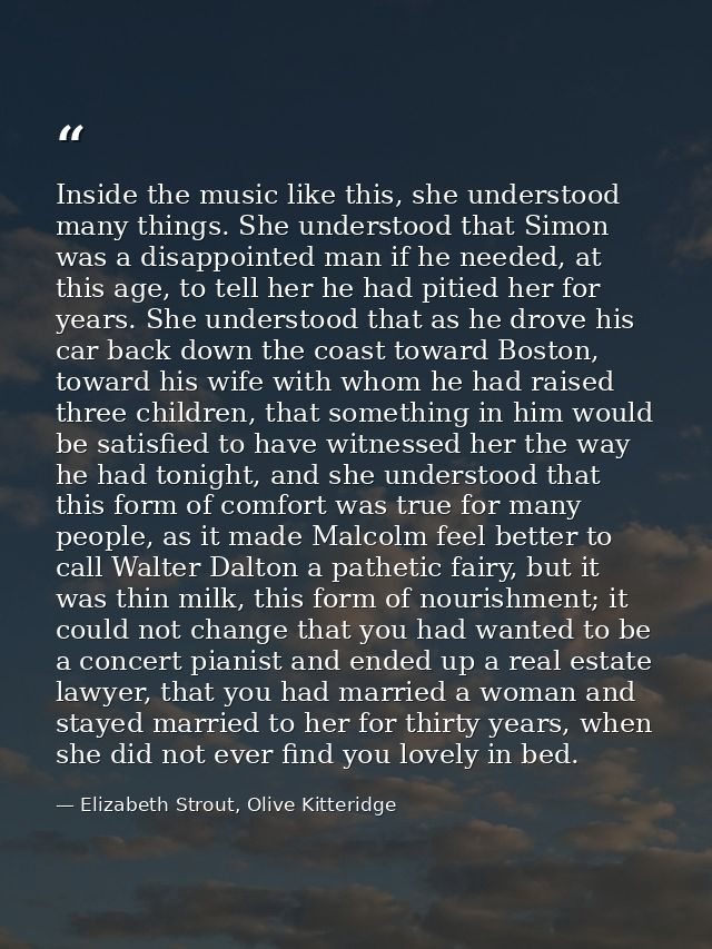 Inside the music like this, she understood many things. She understood that Simon was a disappointed man if he needed, a — Elizabeth Strout, Olive Kitteridge