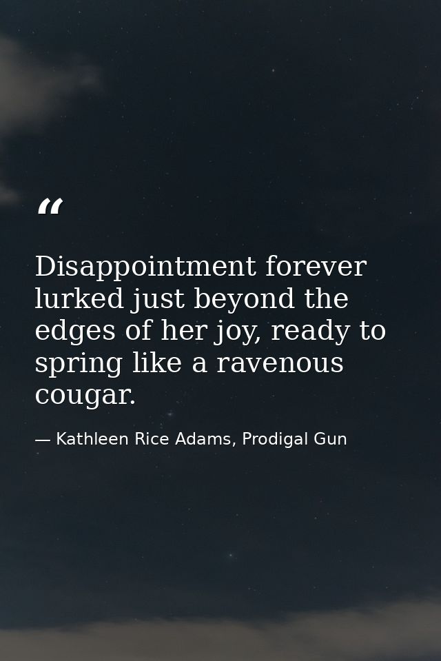 Disappointment forever lurked just beyond the edges of her joy, ready to spring like a ravenous cougar. — Kathleen Rice Adams, Prodigal Gun