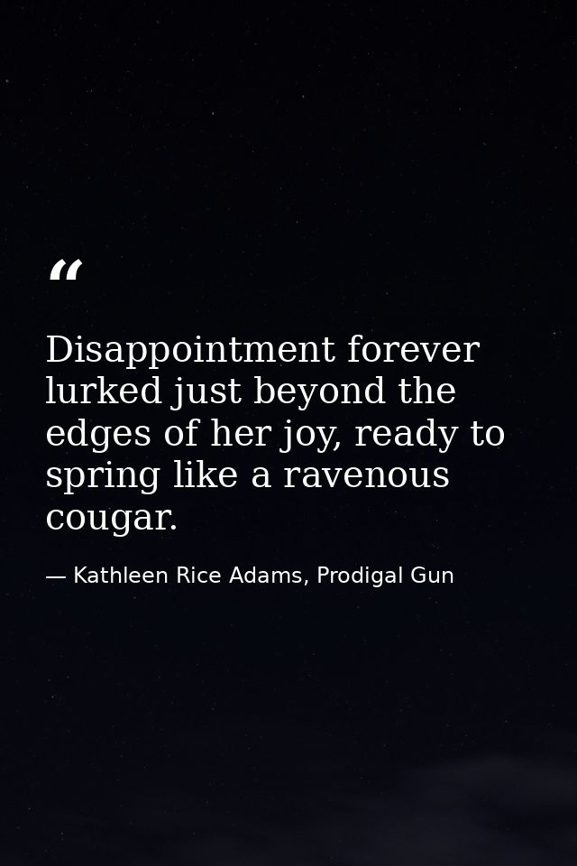Disappointment forever lurked just beyond the edges of her joy, ready to spring like a ravenous cougar. — Kathleen Rice Adams, Prodigal Gun