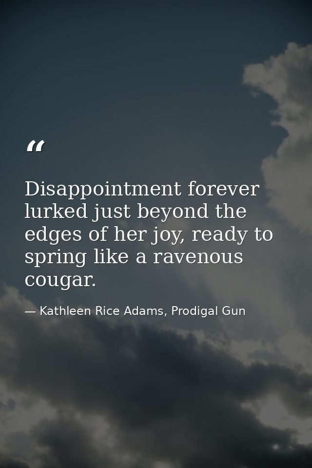Disappointment forever lurked just beyond the edges of her joy, ready to spring like a ravenous cougar. — Kathleen Rice Adams, Prodigal Gun