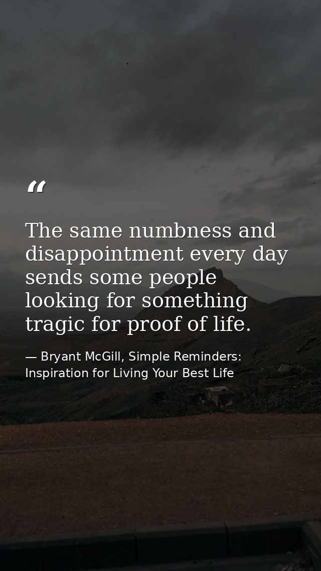 The same numbness and disappointment every day sends some people looking for something tragic for proof of life. — Bryant McGill, Simple Reminders: Inspiration for Living Your Best Life