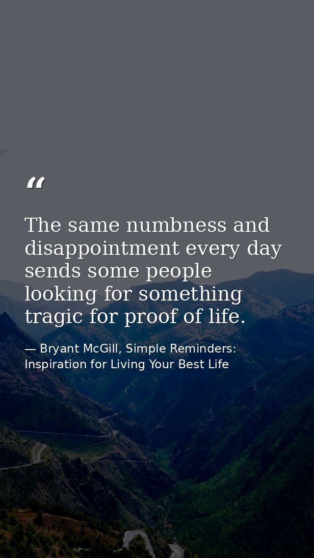 The same numbness and disappointment every day sends some people looking for something tragic for proof of life. — Bryant McGill, Simple Reminders: Inspiration for Living Your Best Life