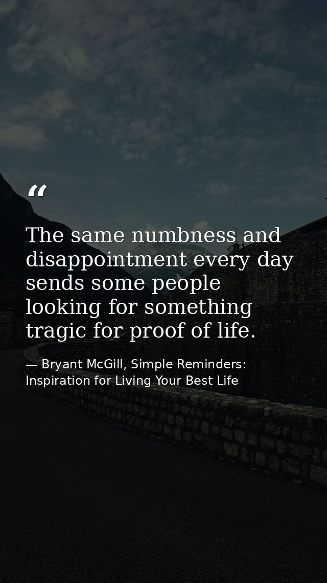 The same numbness and disappointment every day sends some people looking for something tragic for proof of life. — Bryant McGill, Simple Reminders: Inspiration for Living Your Best Life