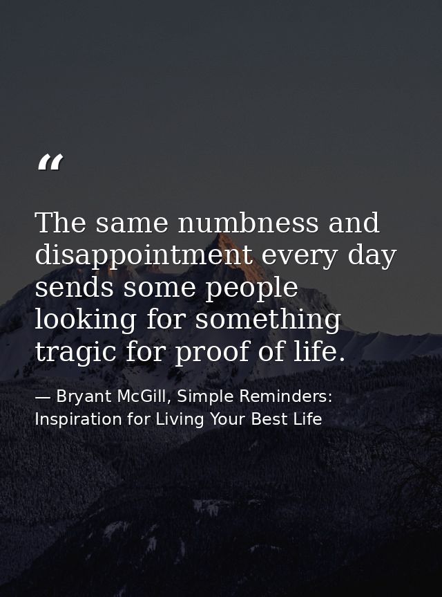 The same numbness and disappointment every day sends some people looking for something tragic for proof of life. — Bryant McGill, Simple Reminders: Inspiration for Living Your Best Life