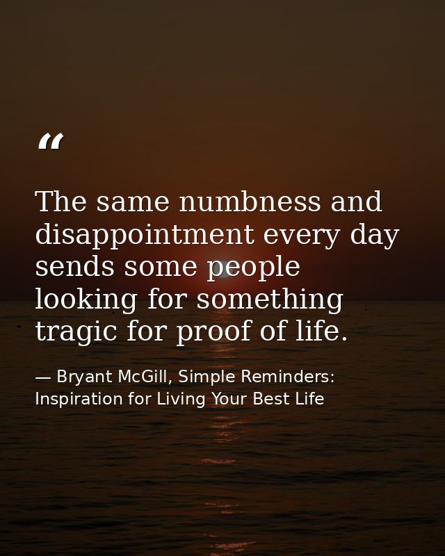 The same numbness and disappointment every day sends some people looking for something tragic for proof of life. — Bryant McGill, Simple Reminders: Inspiration for Living Your Best Life