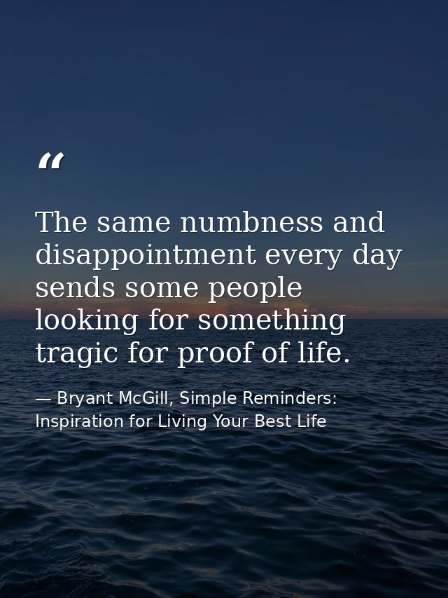 The same numbness and disappointment every day sends some people looking for something tragic for proof of life. — Bryant McGill, Simple Reminders: Inspiration for Living Your Best Life