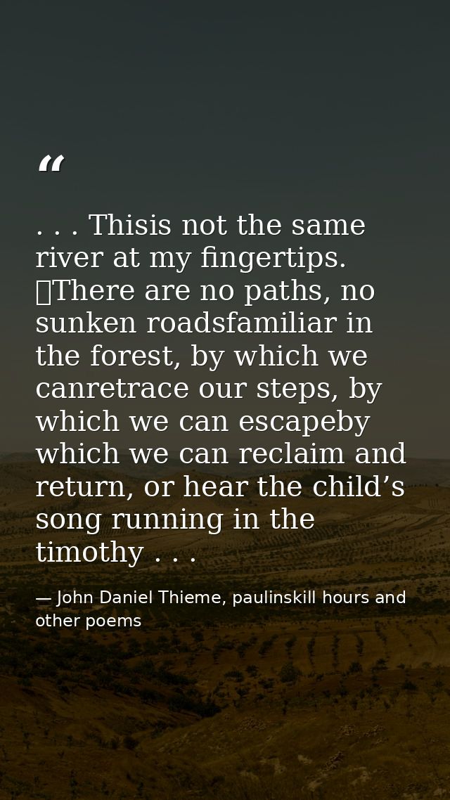 . . . Thisis not the same river at my fingertips. 	There are no paths, no sunken roadsfamiliar in the forest, by which w — John Daniel Thieme, paulinskill hours and other poems