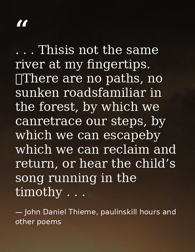 . . . Thisis not the same river at my fingertips. 	There are no paths, no sunken roadsfamiliar in the forest, by which w — John Daniel Thieme, paulinskill hours and other poems