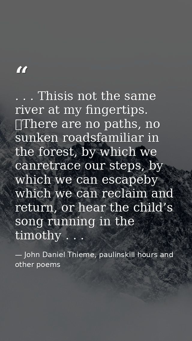 . . . Thisis not the same river at my fingertips. 	There are no paths, no sunken roadsfamiliar in the forest, by which w — John Daniel Thieme, paulinskill hours and other poems