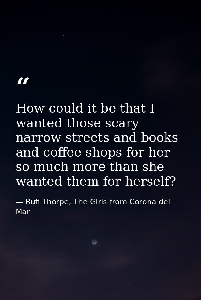 How could it be that I wanted those scary narrow streets and books and coffee shops for her so much more than she wanted — Rufi Thorpe, The Girls from Corona del Mar