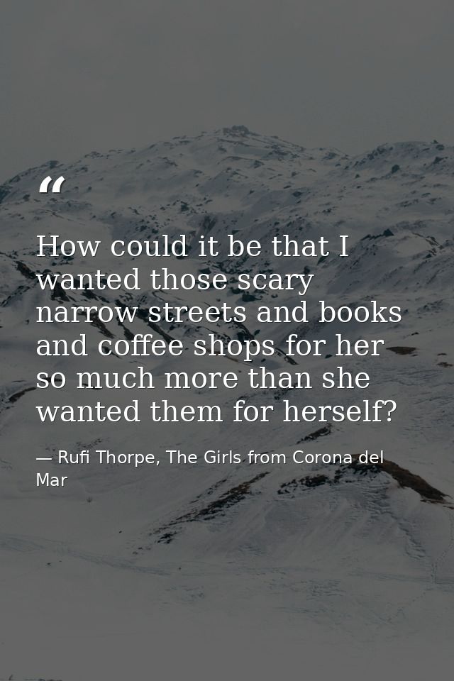 How could it be that I wanted those scary narrow streets and books and coffee shops for her so much more than she wanted — Rufi Thorpe, The Girls from Corona del Mar