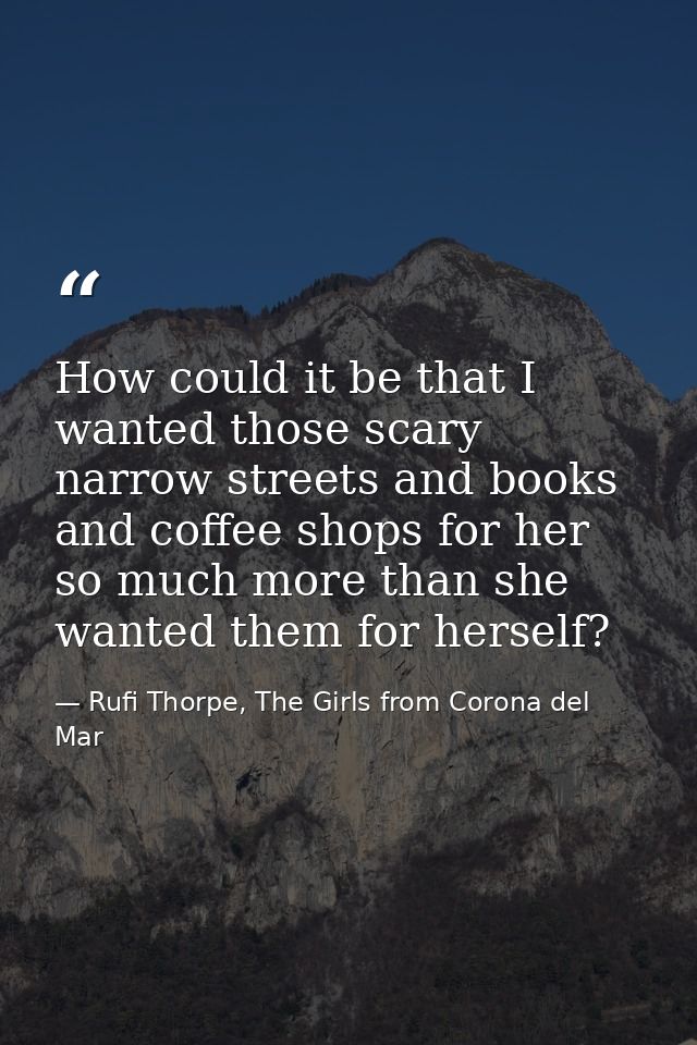 How could it be that I wanted those scary narrow streets and books and coffee shops for her so much more than she wanted — Rufi Thorpe, The Girls from Corona del Mar