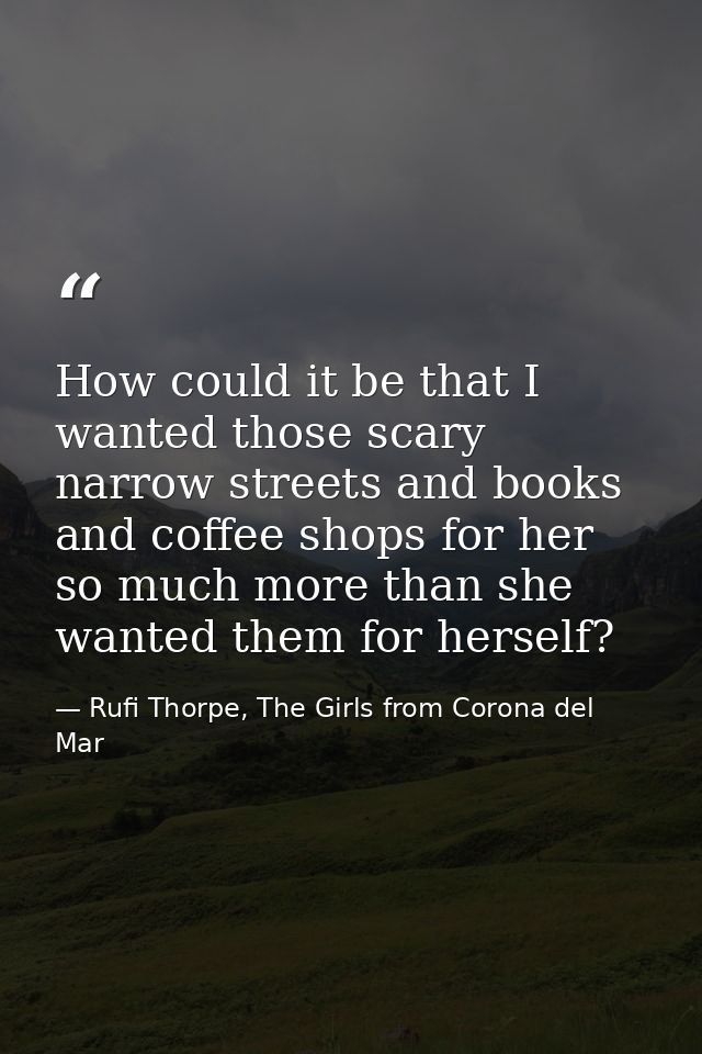 How could it be that I wanted those scary narrow streets and books and coffee shops for her so much more than she wanted — Rufi Thorpe, The Girls from Corona del Mar