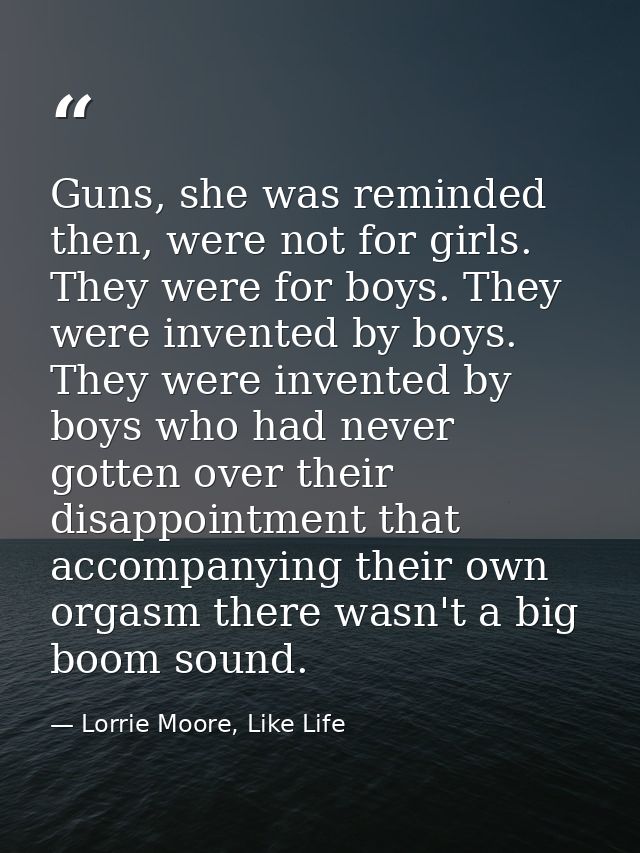 Guns, she was reminded then, were not for girls. They were for boys. They were invented by boys. They were invented by b — Lorrie Moore, Like Life