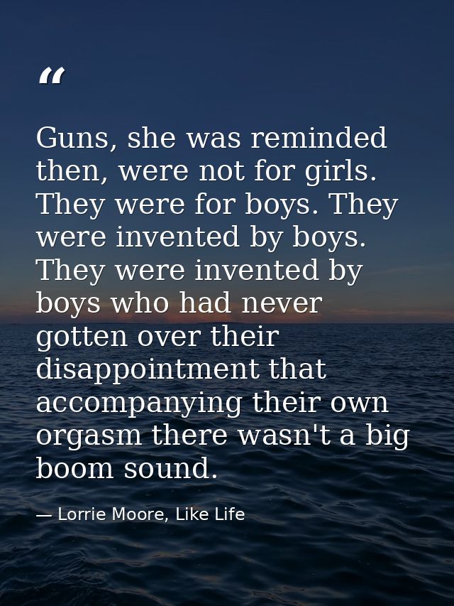 Guns, she was reminded then, were not for girls. They were for boys. They were invented by boys. They were invented by b — Lorrie Moore, Like Life