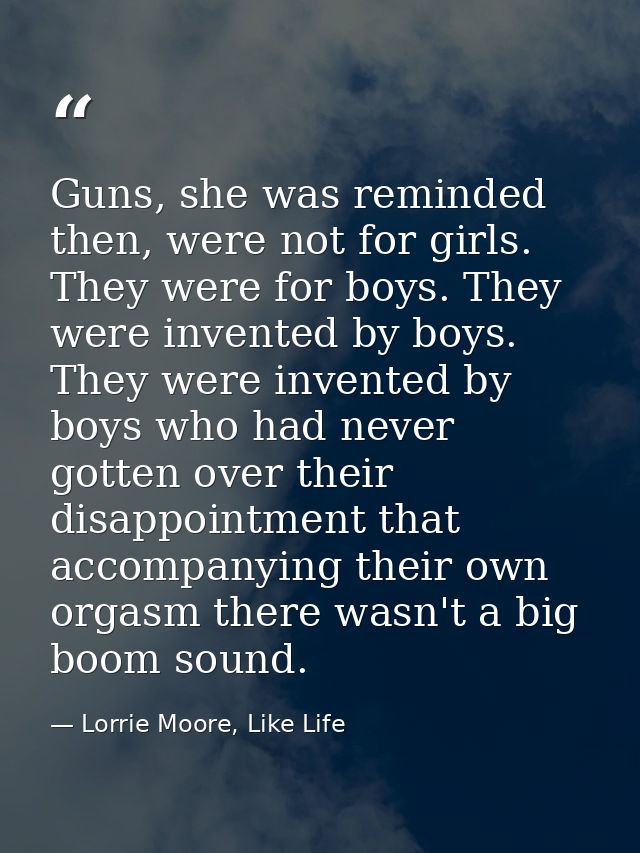Guns, she was reminded then, were not for girls. They were for boys. They were invented by boys. They were invented by b — Lorrie Moore, Like Life
