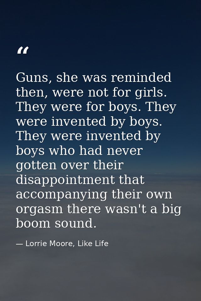 Guns, she was reminded then, were not for girls. They were for boys. They were invented by boys. They were invented by b — Lorrie Moore, Like Life