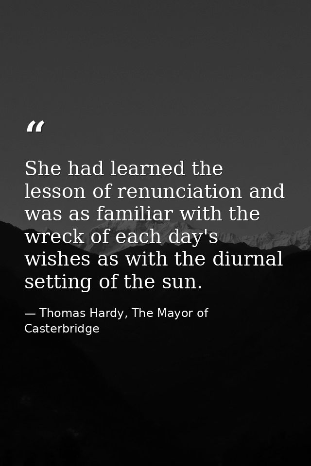 She had learned the lesson of renunciation and was as familiar with the wreck of each day's wishes as with the diurnal s — Thomas Hardy, The Mayor of Casterbridge