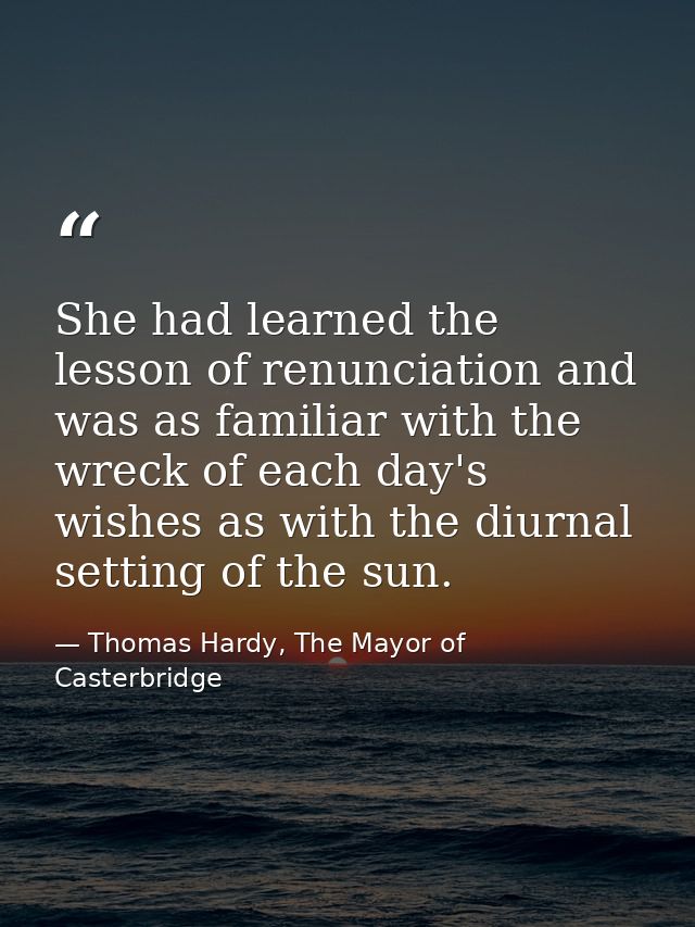 She had learned the lesson of renunciation and was as familiar with the wreck of each day's wishes as with the diurnal s — Thomas Hardy, The Mayor of Casterbridge