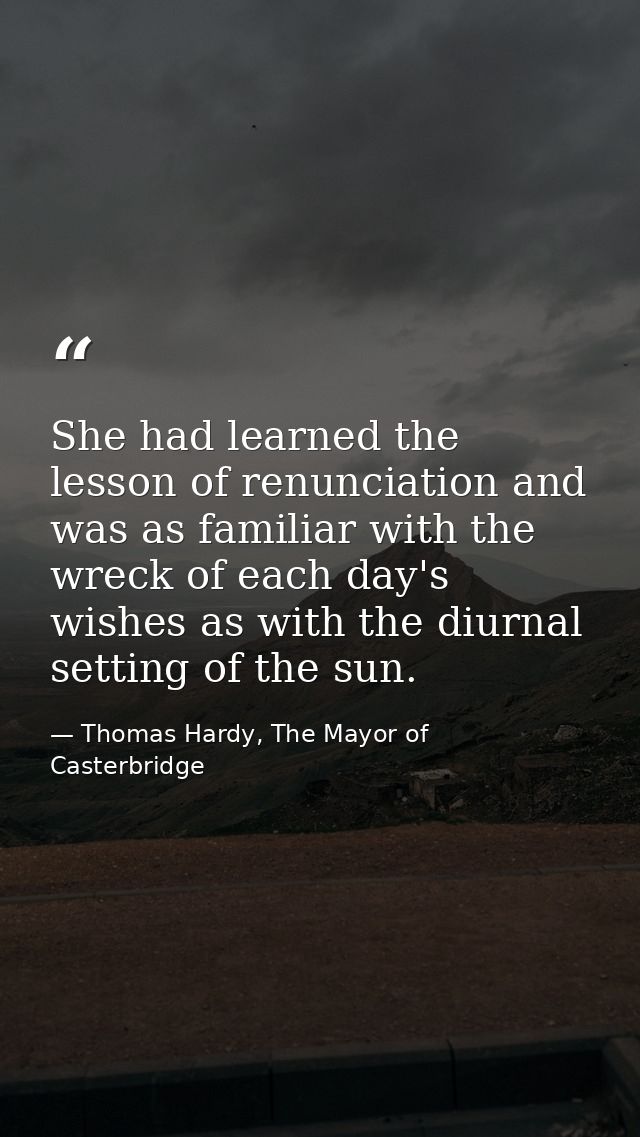 She had learned the lesson of renunciation and was as familiar with the wreck of each day's wishes as with the diurnal s — Thomas Hardy, The Mayor of Casterbridge