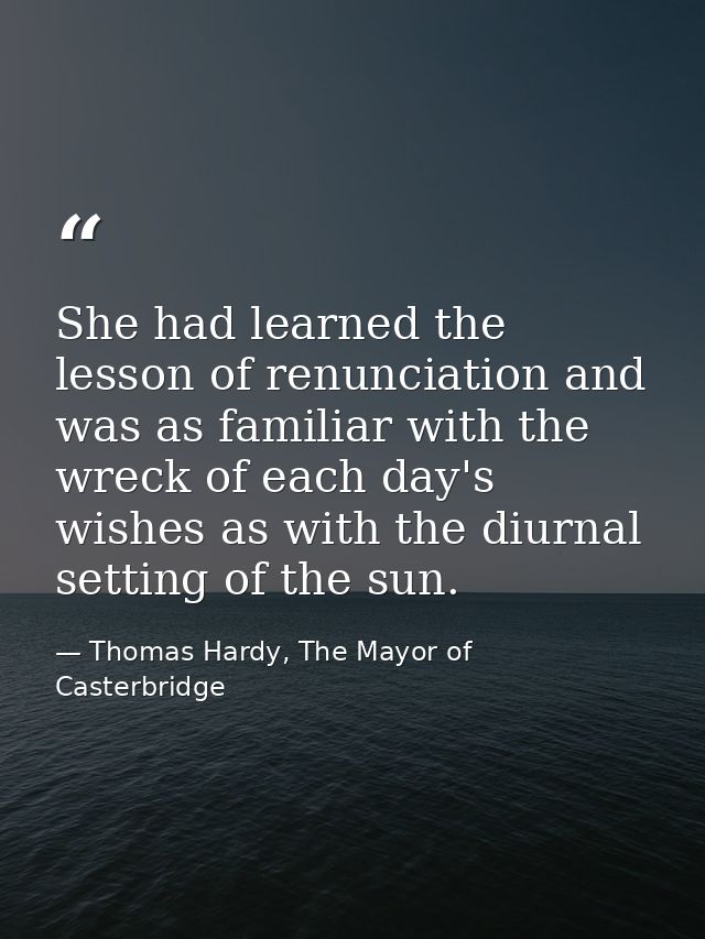 She had learned the lesson of renunciation and was as familiar with the wreck of each day's wishes as with the diurnal s — Thomas Hardy, The Mayor of Casterbridge