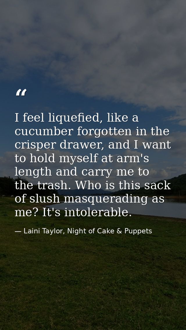 I feel liquefied, like a cucumber forgotten in the crisper drawer, and I want to hold myself at arm's length and carry m — Laini Taylor, Night of Cake & Puppets