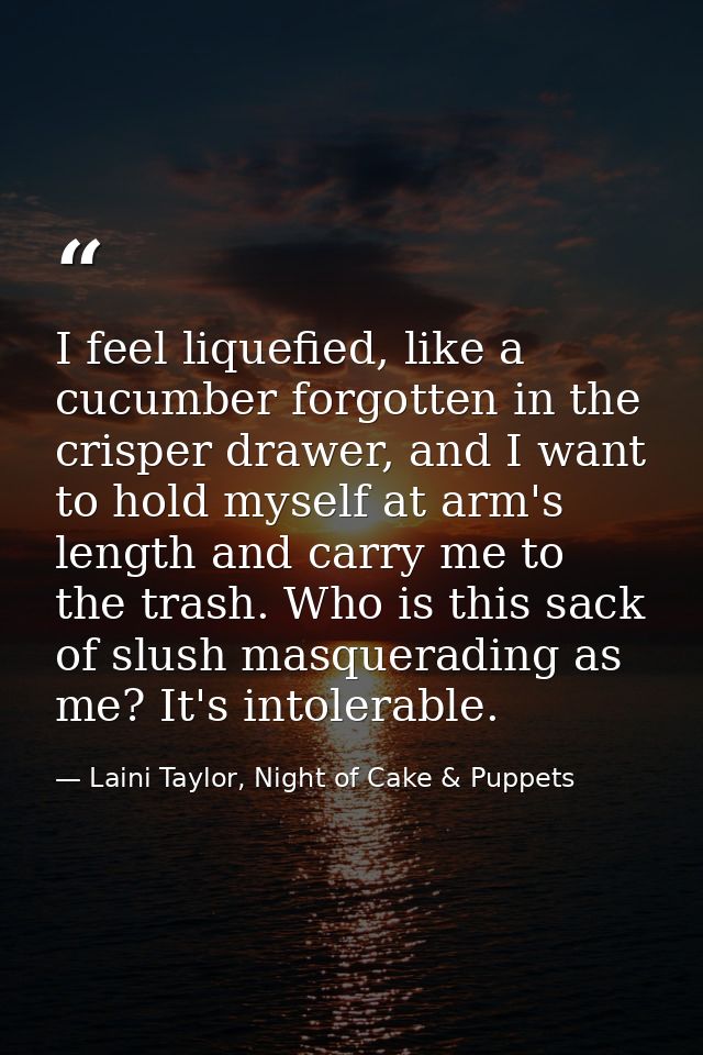 I feel liquefied, like a cucumber forgotten in the crisper drawer, and I want to hold myself at arm's length and carry m — Laini Taylor, Night of Cake & Puppets