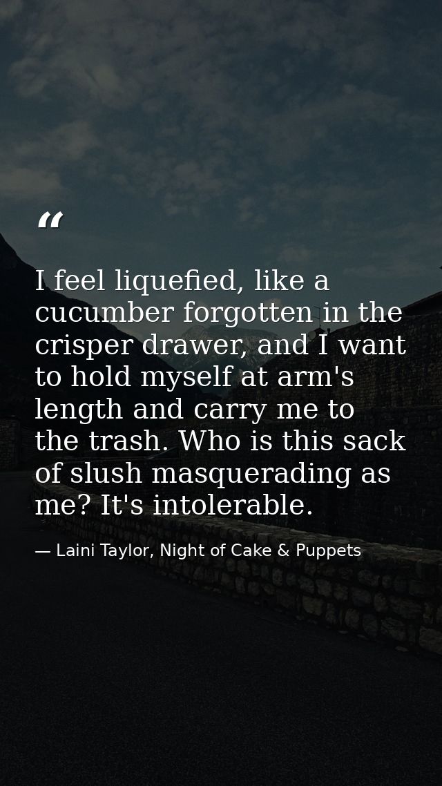 I feel liquefied, like a cucumber forgotten in the crisper drawer, and I want to hold myself at arm's length and carry m — Laini Taylor, Night of Cake & Puppets