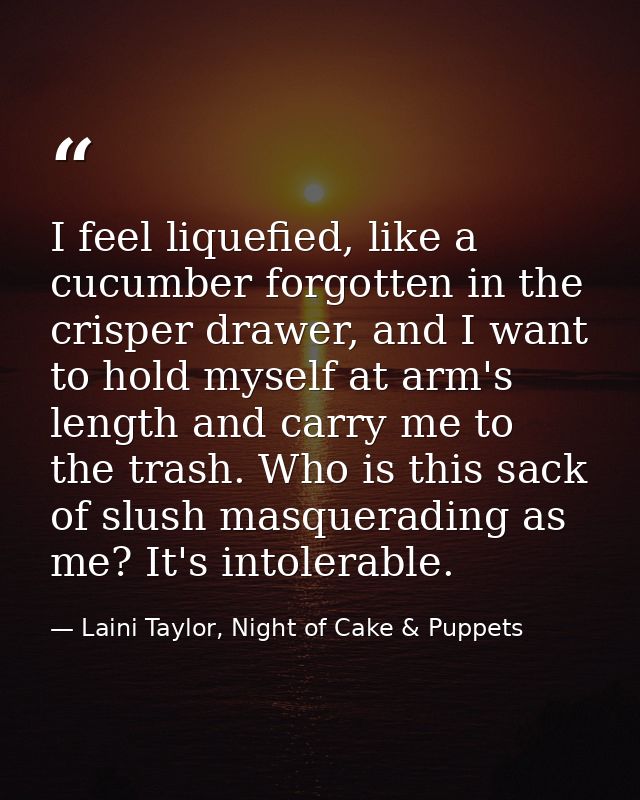 I feel liquefied, like a cucumber forgotten in the crisper drawer, and I want to hold myself at arm's length and carry m — Laini Taylor, Night of Cake & Puppets