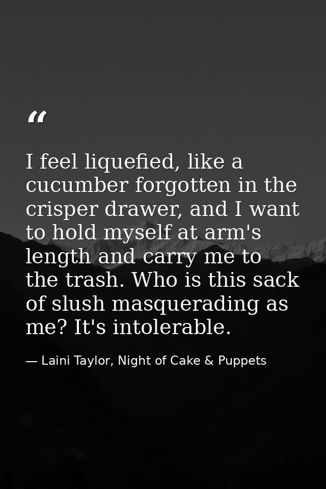 I feel liquefied, like a cucumber forgotten in the crisper drawer, and I want to hold myself at arm's length and carry m — Laini Taylor, Night of Cake & Puppets