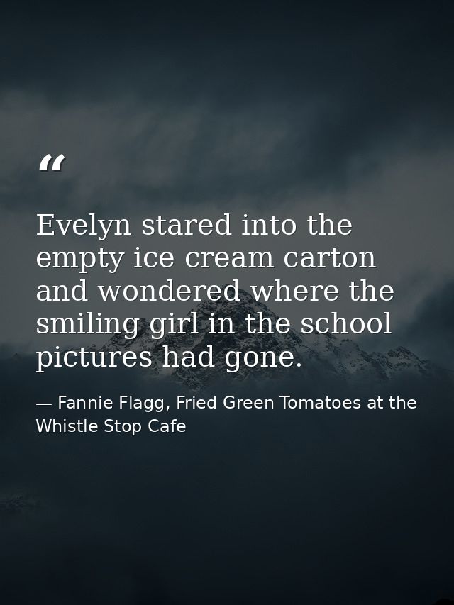 Evelyn stared into the empty ice cream carton and wondered where the smiling girl in the school pictures had gone. — Fannie Flagg, Fried Green Tomatoes at the Whistle Stop Cafe