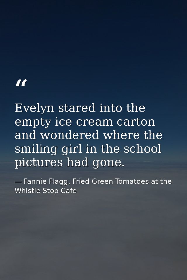 Evelyn stared into the empty ice cream carton and wondered where the smiling girl in the school pictures had gone. — Fannie Flagg, Fried Green Tomatoes at the Whistle Stop Cafe