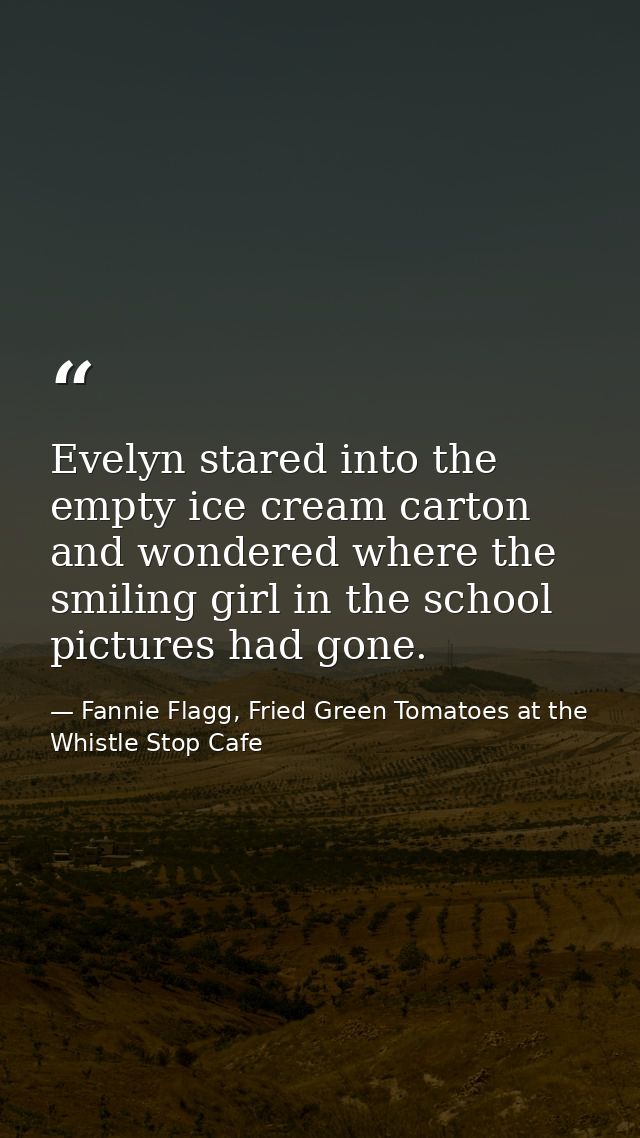 Evelyn stared into the empty ice cream carton and wondered where the smiling girl in the school pictures had gone. — Fannie Flagg, Fried Green Tomatoes at the Whistle Stop Cafe