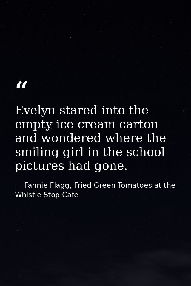 Evelyn stared into the empty ice cream carton and wondered where the smiling girl in the school pictures had gone. — Fannie Flagg, Fried Green Tomatoes at the Whistle Stop Cafe