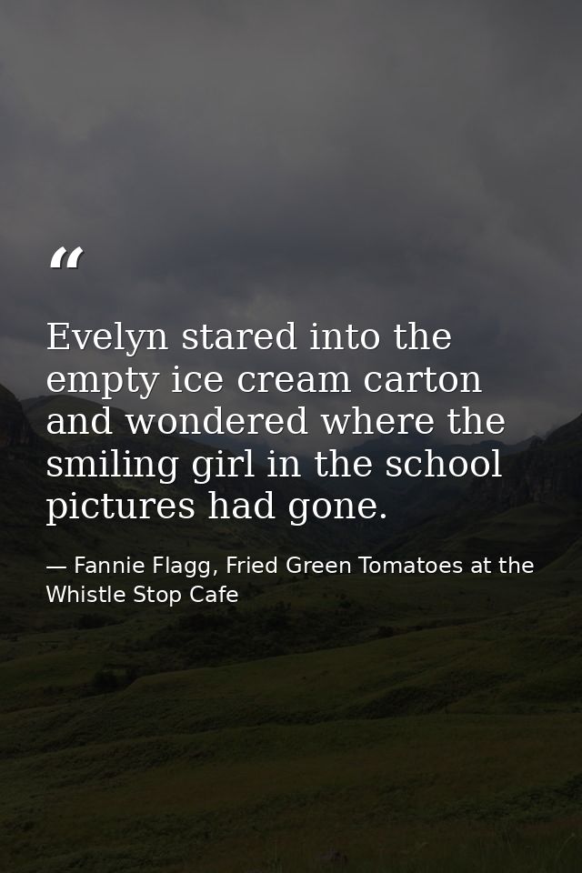 Evelyn stared into the empty ice cream carton and wondered where the smiling girl in the school pictures had gone. — Fannie Flagg, Fried Green Tomatoes at the Whistle Stop Cafe