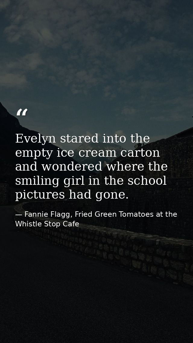 Evelyn stared into the empty ice cream carton and wondered where the smiling girl in the school pictures had gone. — Fannie Flagg, Fried Green Tomatoes at the Whistle Stop Cafe