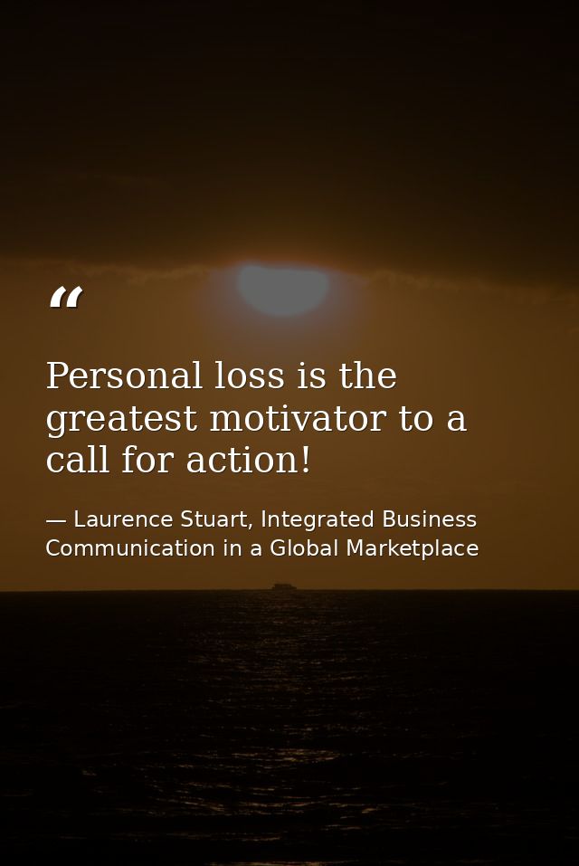 Personal loss is the greatest motivator to a call for action! — Laurence Stuart, Integrated Business Communication in a Global Marketplace