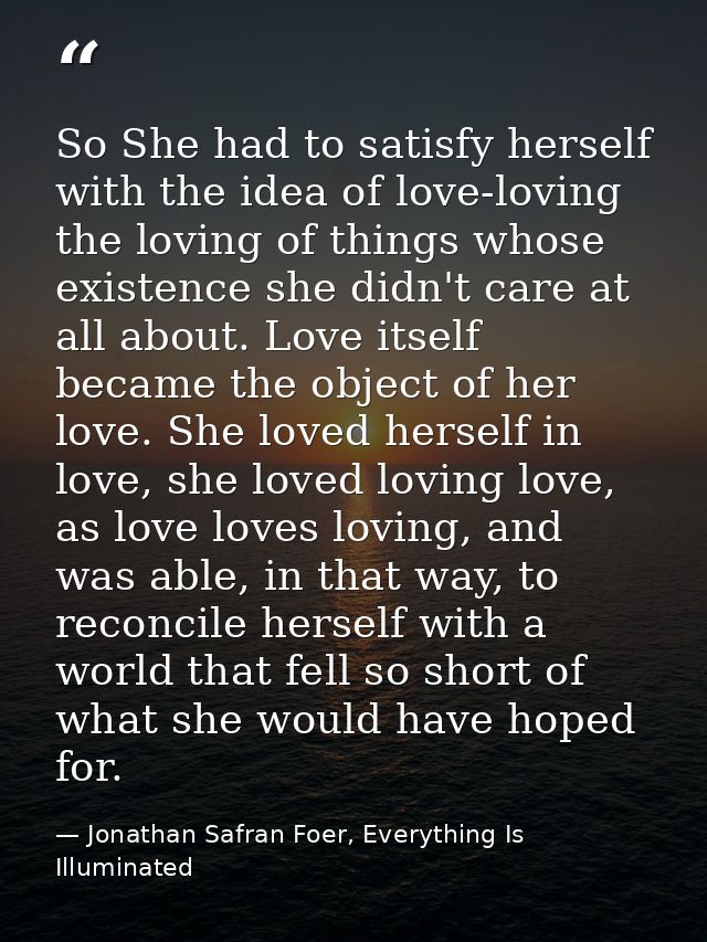 So She had to satisfy herself with the idea of love-loving the loving of things whose existence she didn't care at all a — Jonathan Safran Foer, Everything Is Illuminated