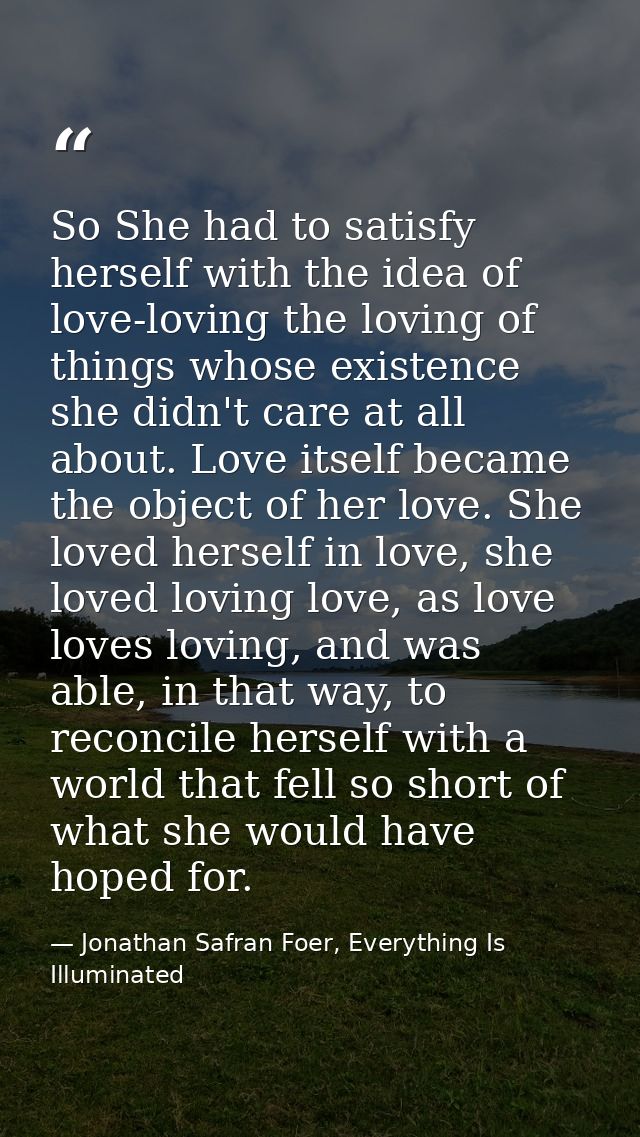 So She had to satisfy herself with the idea of love-loving the loving of things whose existence she didn't care at all a — Jonathan Safran Foer, Everything Is Illuminated
