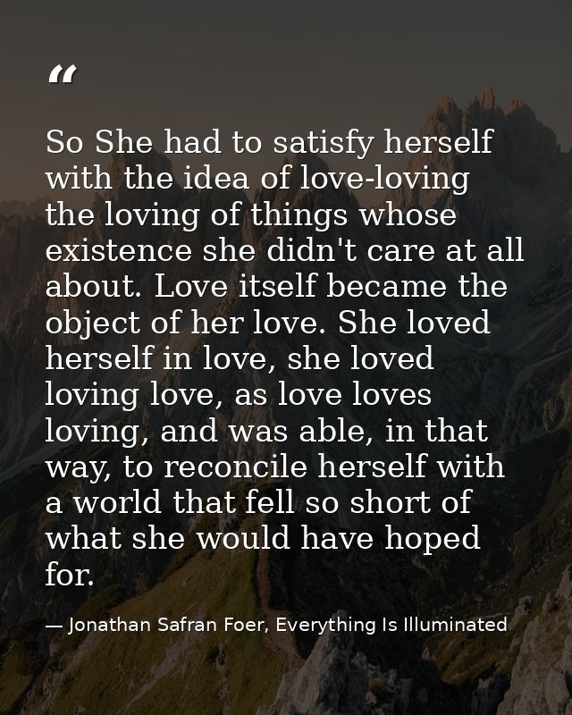 So She had to satisfy herself with the idea of love-loving the loving of things whose existence she didn't care at all a — Jonathan Safran Foer, Everything Is Illuminated