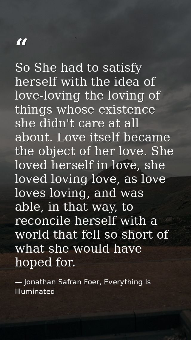 So She had to satisfy herself with the idea of love-loving the loving of things whose existence she didn't care at all a — Jonathan Safran Foer, Everything Is Illuminated