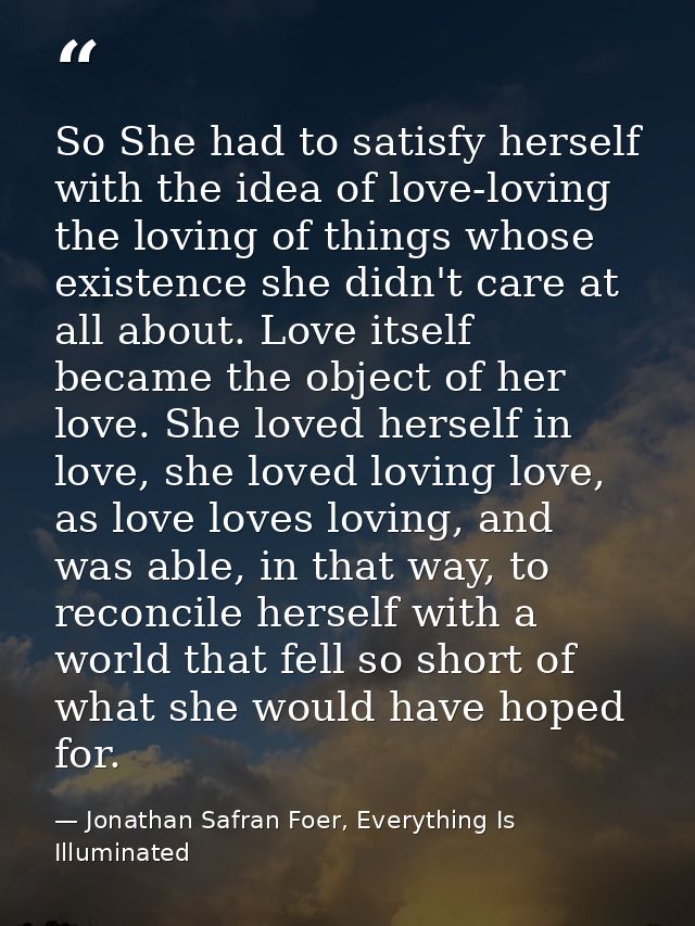 So She had to satisfy herself with the idea of love-loving the loving of things whose existence she didn't care at all a — Jonathan Safran Foer, Everything Is Illuminated