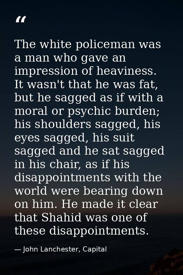 The white policeman was a man who gave an impression of heaviness. It wasn't that he was fat, but he sagged as if with a — John Lanchester, Capital